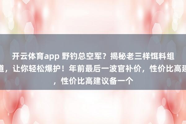 开云体育app 野钓总空军？揭秘老三样饵料组合制胜之道，让你轻松爆护！年前最后一波官补价，性价比高建议备一个