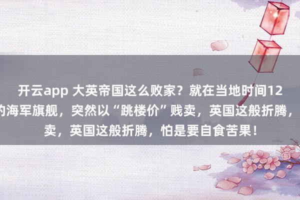 开云app 大英帝国这么败家?就在当地时间12月22日,2万吨的海军旗舰,突然以“跳楼价”贱卖,英国这般折腾,怕是要自食苦果!