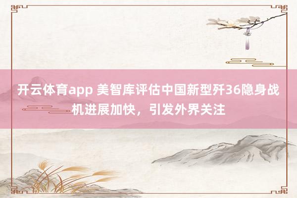 开云体育app 美智库评估中国新型歼36隐身战机进展加快,引发外界关注
