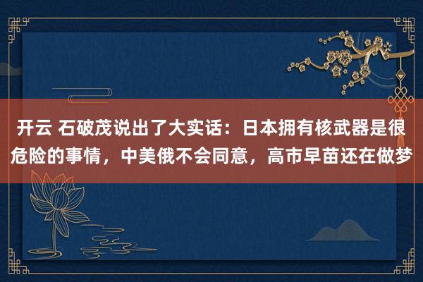 开云 石破茂说出了大实话:日本拥有核武器是很危险的事情,中美俄不会同意,高市早苗还在做梦
