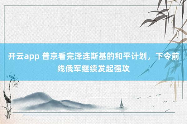 开云app 普京看完泽连斯基的和平计划，下令前线俄军继续发起强攻