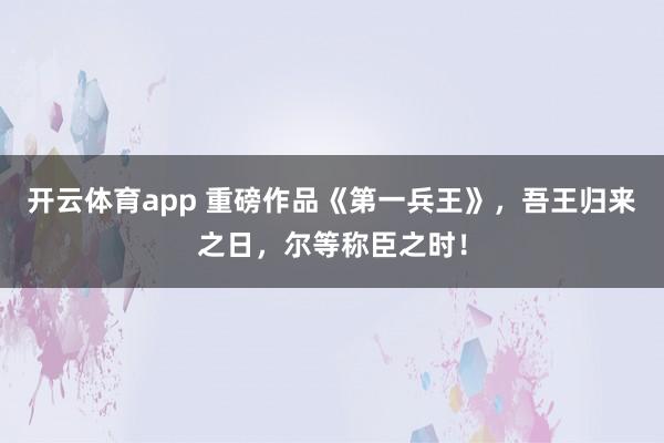 开云体育app 重磅作品《第一兵王》,吾王归来之日,尔等称臣之时!