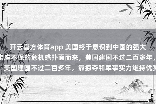 开云官方体育app 美国终于意识到中国的强大，昔日霸权难以为继，宝座不保的危机感扑面而来，美国建国不过二百多年，靠掠夺和军事实力维持优势