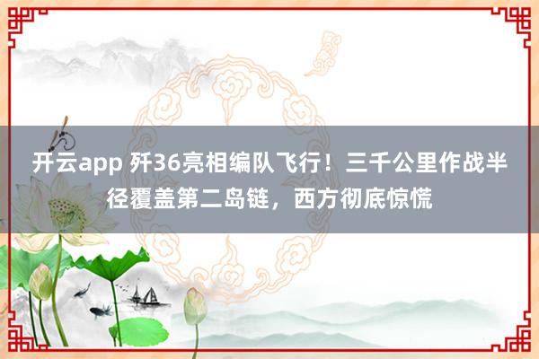 开云app 歼36亮相编队飞行!三千公里作战半径覆盖第二岛链,西方彻底惊慌