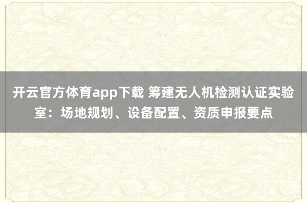 开云官方体育app下载 筹建无人机检测认证实验室：场地规划、设备配置、资质申报要点