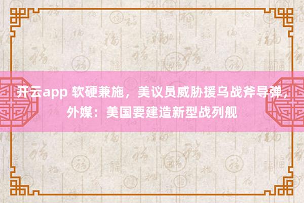 开云app 软硬兼施，美议员威胁援乌战斧导弹，外媒：美国要建造新型战列舰