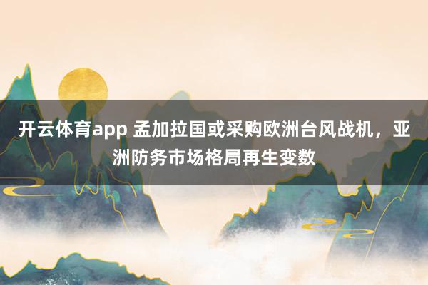 开云体育app 孟加拉国或采购欧洲台风战机，亚洲防务市场格局再生变数