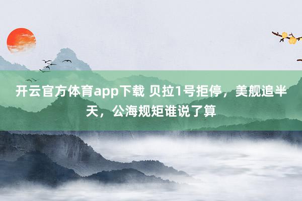 开云官方体育app下载 贝拉1号拒停，美舰追半天，公海规矩谁说了算