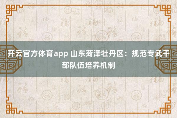 开云官方体育app 山东菏泽牡丹区:规范专武干部队伍培养机制