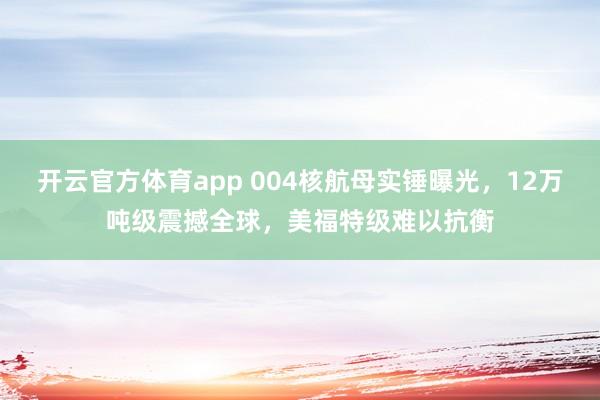 开云官方体育app 004核航母实锤曝光,12万吨级震撼全球,美福特级难以抗衡