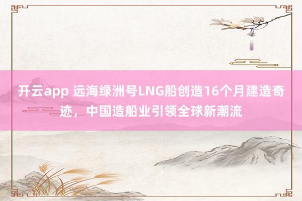 开云app 远海绿洲号LNG船创造16个月建造奇迹,中国造船业引领全球新潮流