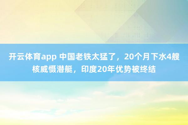 开云体育app 中国老铁太猛了，20个月下水4艘核威慑潜艇，印度20年优势被终结