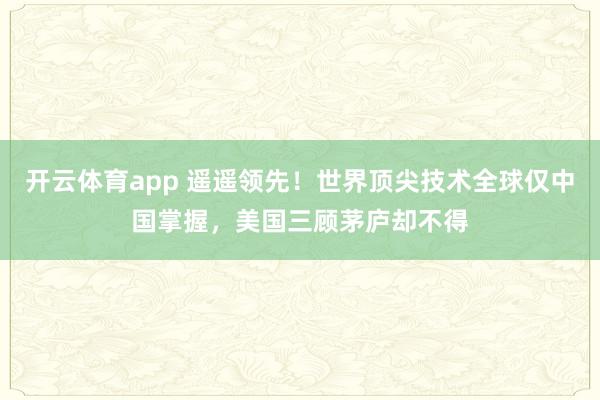 开云体育app 遥遥领先！世界顶尖技术全球仅中国掌握，美国三顾茅庐却不得
