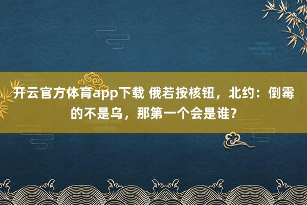 开云官方体育app下载 俄若按核钮，北约：倒霉的不是乌，那第一个会是谁？