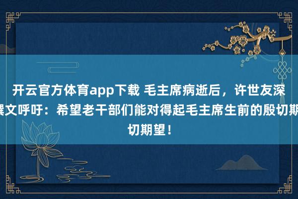 开云官方体育app下载 毛主席病逝后，许世友深情撰文呼吁：希望老干部们能对得起毛主席生前的殷切期望！