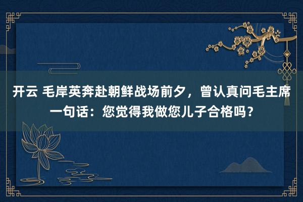 开云 毛岸英奔赴朝鲜战场前夕，曾认真问毛主席一句话：您觉得我做您儿子合格吗？