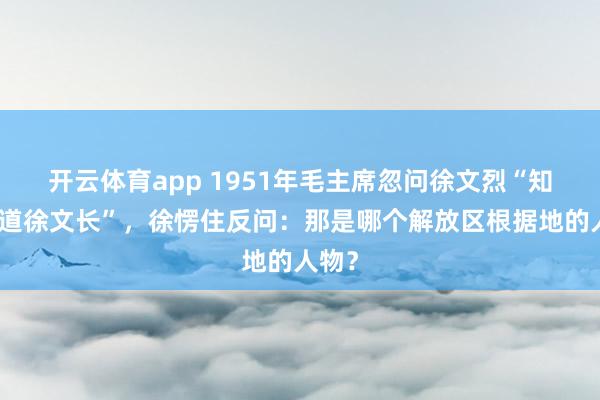 开云体育app 1951年毛主席忽问徐文烈“知不知道徐文长”，徐愣住反问：那是哪个解放区根据地的人物？