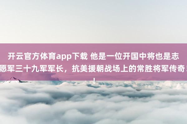 开云官方体育app下载 他是一位开国中将也是志愿军三十九军军长，抗美援朝战场上的常胜将军传奇！