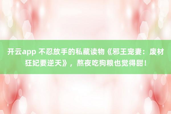 开云app 不忍放手的私藏读物《邪王宠妻：废材狂妃要逆天》，熬夜吃狗粮也觉得甜！