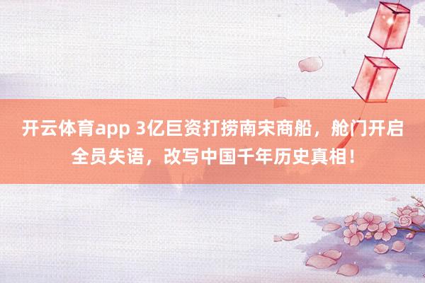 开云体育app 3亿巨资打捞南宋商船，舱门开启全员失语，改写中国千年历史真相！