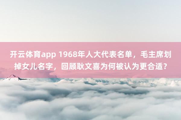 开云体育app 1968年人大代表名单,毛主席划掉女儿名字,回顾耿文喜为何被认为更合适?