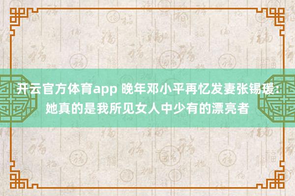开云官方体育app 晚年邓小平再忆发妻张锡瑗:她真的是我所见女人中少有的漂亮者