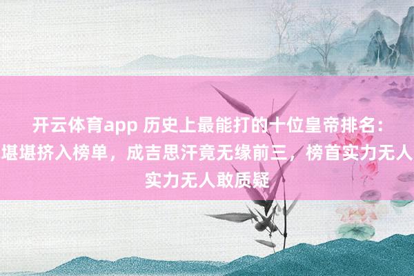 开云体育app 历史上最能打的十位皇帝排名：赵匡胤堪堪挤入榜单，成吉思汗竟无缘前三，榜首实力无人敢质疑