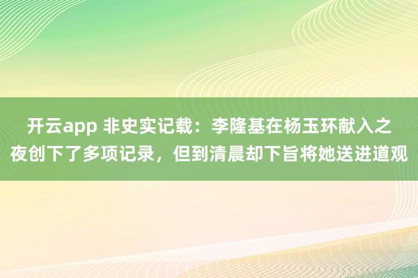 开云app 非史实记载:李隆基在杨玉环献入之夜创下了多项记录,但到清晨却下旨将她送进道观