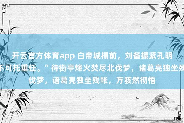 开云官方体育app 白帝城榻前，刘备攥紧孔明的手：“子龙万不可托重任。”待街亭烽火焚尽北伐梦，诸葛亮独坐残帐，方骇然彻悟