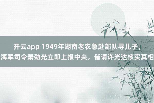开云app 1949年湖南老农急赴部队寻儿子，海军司令萧劲光立即上报中央，催请许光达核实真相