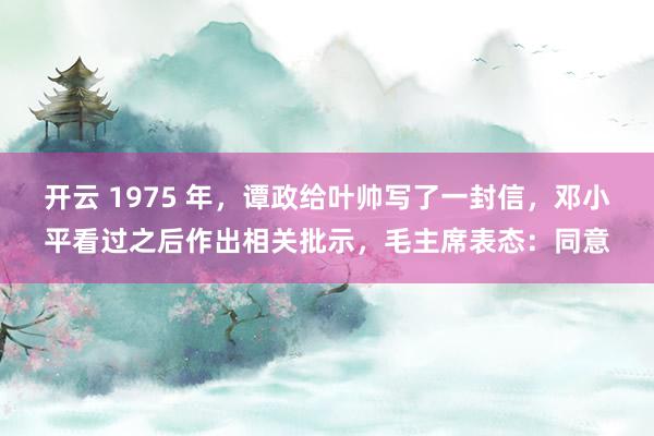开云 1975 年,谭政给叶帅写了一封信,邓小平看过之后作出相关批示,毛主席表态:同意