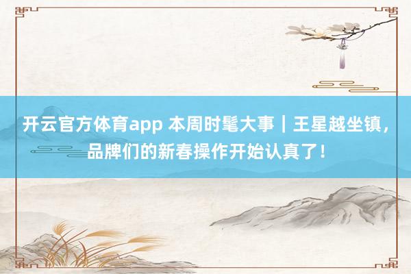 开云官方体育app 本周时髦大事｜王星越坐镇，品牌们的新春操作开始认真了！