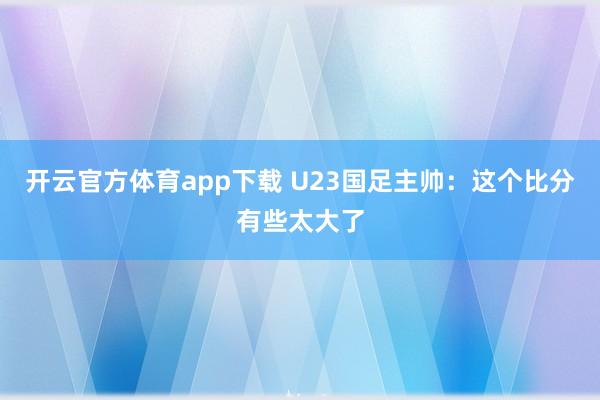 开云官方体育app下载 U23国足主帅:这个比分有些太大了