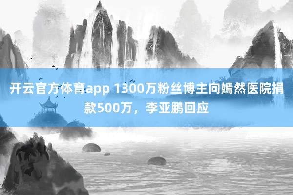 开云官方体育app 1300万粉丝博主向嫣然医院捐款500万，李亚鹏回应