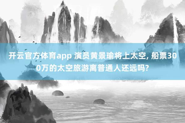 开云官方体育app 演员黄景瑜将上太空， 船票300万的太空旅游离普通人还远吗?