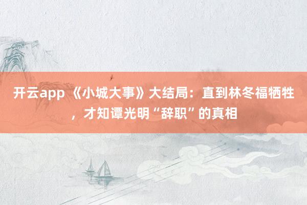 开云app 《小城大事》大结局：直到林冬福牺牲，才知谭光明“辞职”的真相