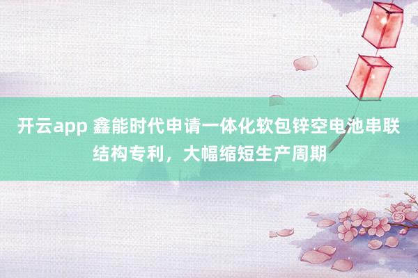 开云app 鑫能时代申请一体化软包锌空电池串联结构专利,大幅缩短生产周期