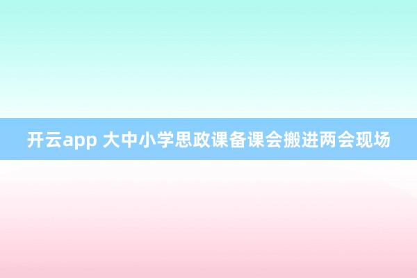 开云app 大中小学思政课备课会搬进两会现场