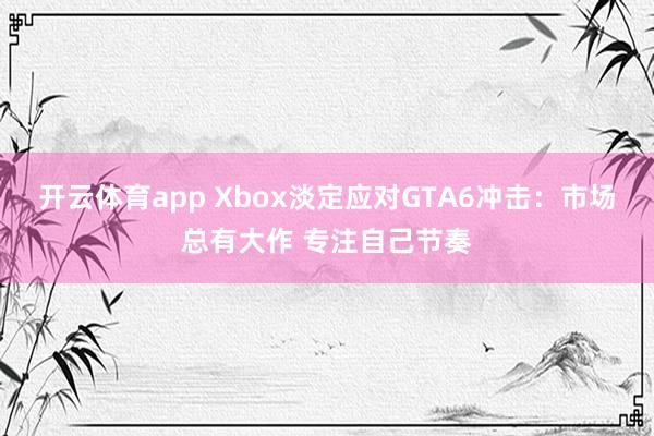 开云体育app Xbox淡定应对GTA6冲击:市场总有大作 专注自己节奏