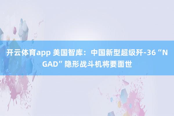 开云体育app 美国智库:中国新型超级歼-36“NGAD”隐形战斗机将要面世