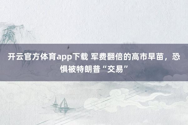 开云官方体育app下载 军费翻倍的高市早苗,恐惧被特朗普“交易”
