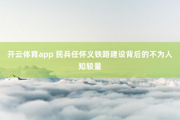 开云体育app 民兵任怀义铁路建设背后的不为人知较量