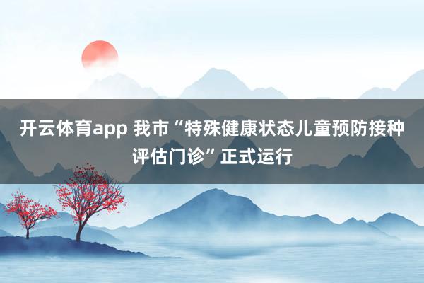 开云体育app 我市“特殊健康状态儿童预防接种评估门诊”正式运行