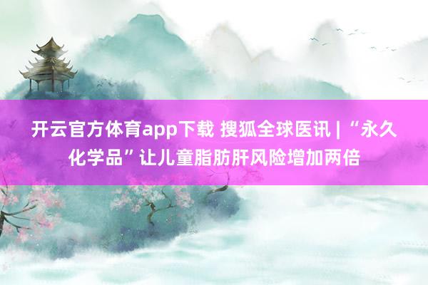 开云官方体育app下载 搜狐全球医讯 | “永久化学品”让儿童脂肪肝风险增加两倍