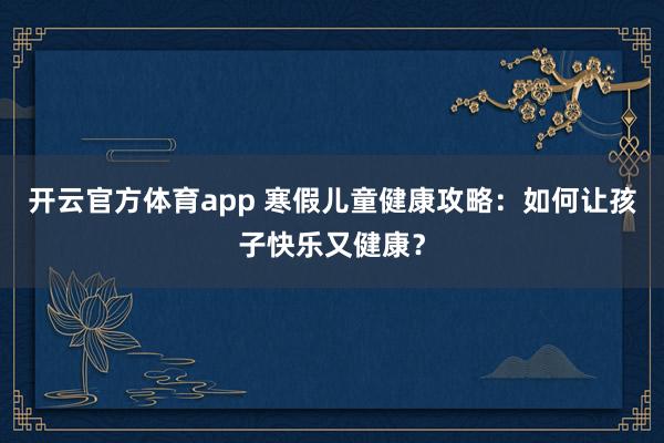 开云官方体育app 寒假儿童健康攻略:如何让孩子快乐又健康?