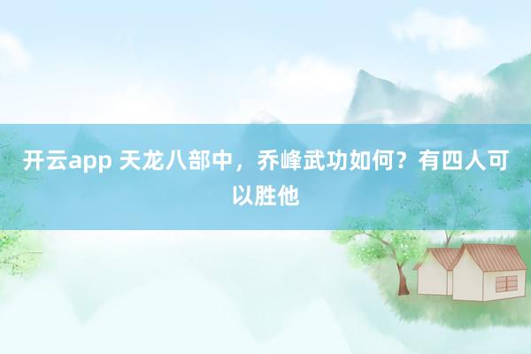 开云app 天龙八部中，乔峰武功如何？有四人可以胜他