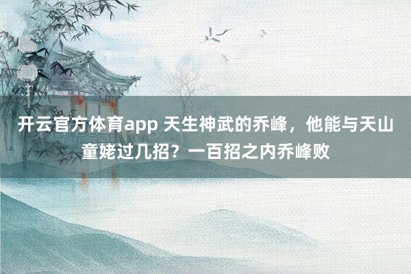 开云官方体育app 天生神武的乔峰，他能与天山童姥过几招？一百招之内乔峰败