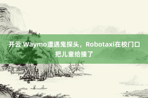开云 Waymo遭遇鬼探头,Robotaxi在校门口把儿童给撞了