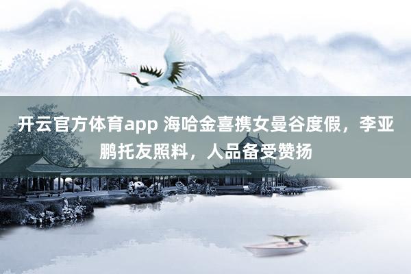开云官方体育app 海哈金喜携女曼谷度假，李亚鹏托友照料，人品备受赞扬