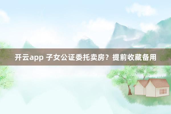 开云app 子女公证委托卖房?提前收藏备用